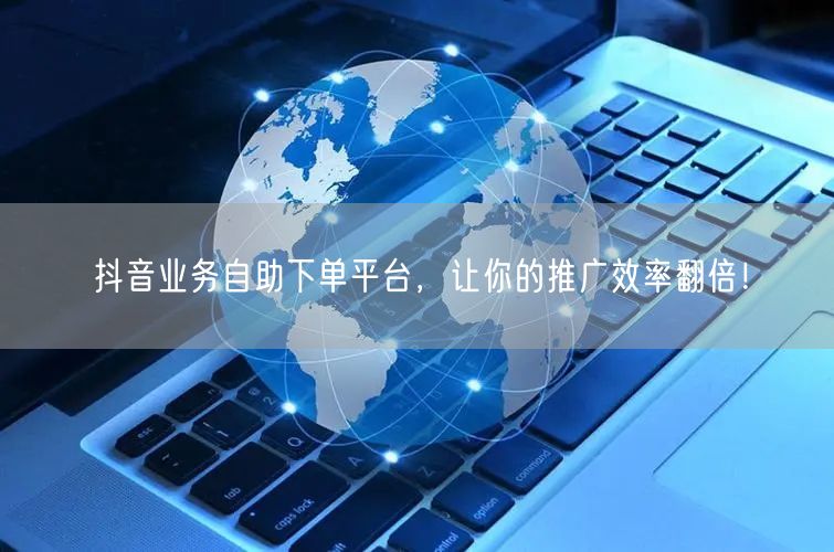 抖音业务自助下单平台，让你的推广效率翻倍！