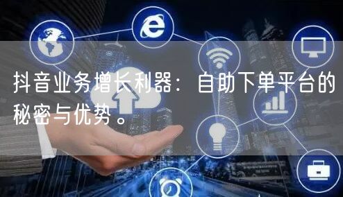 抖音业务增长利器：自助下单平台的秘密与优势。